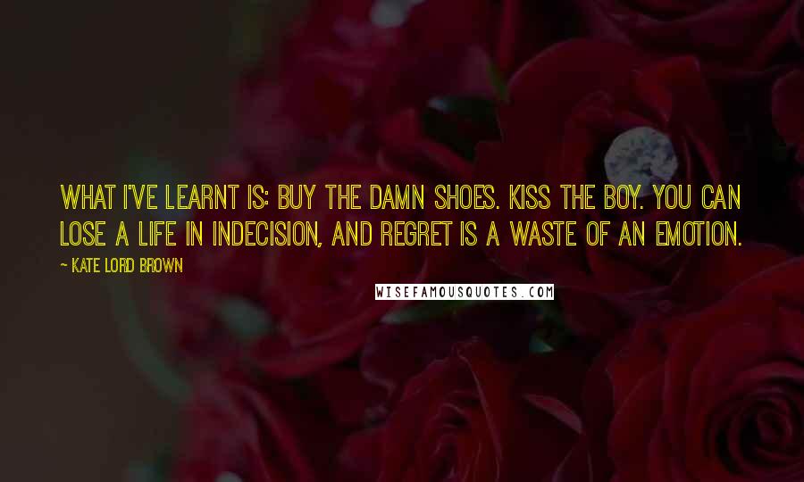 Kate Lord Brown Quotes: What I've learnt is: buy the damn shoes. Kiss the boy. You can lose a life in indecision, and regret is a waste of an emotion.