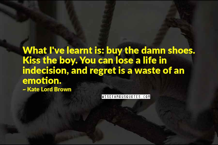 Kate Lord Brown Quotes: What I've learnt is: buy the damn shoes. Kiss the boy. You can lose a life in indecision, and regret is a waste of an emotion.