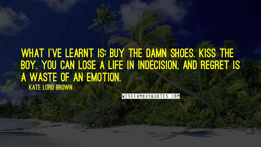 Kate Lord Brown Quotes: What I've learnt is: buy the damn shoes. Kiss the boy. You can lose a life in indecision, and regret is a waste of an emotion.