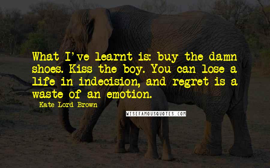 Kate Lord Brown Quotes: What I've learnt is: buy the damn shoes. Kiss the boy. You can lose a life in indecision, and regret is a waste of an emotion.