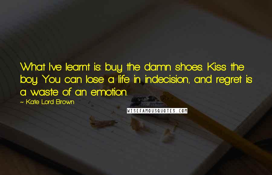 Kate Lord Brown Quotes: What I've learnt is: buy the damn shoes. Kiss the boy. You can lose a life in indecision, and regret is a waste of an emotion.