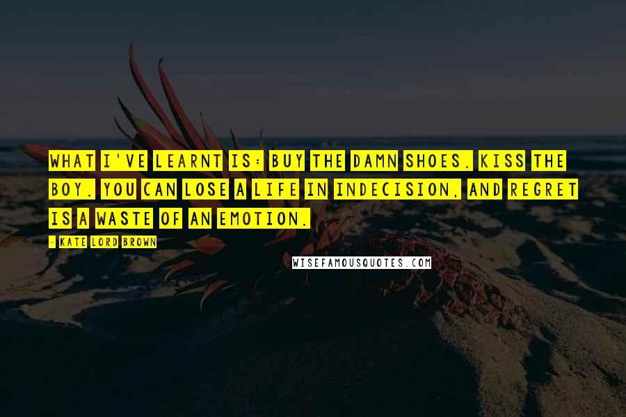 Kate Lord Brown Quotes: What I've learnt is: buy the damn shoes. Kiss the boy. You can lose a life in indecision, and regret is a waste of an emotion.
