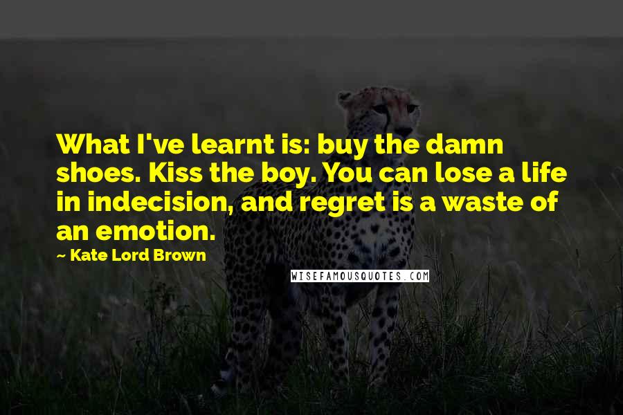 Kate Lord Brown Quotes: What I've learnt is: buy the damn shoes. Kiss the boy. You can lose a life in indecision, and regret is a waste of an emotion.