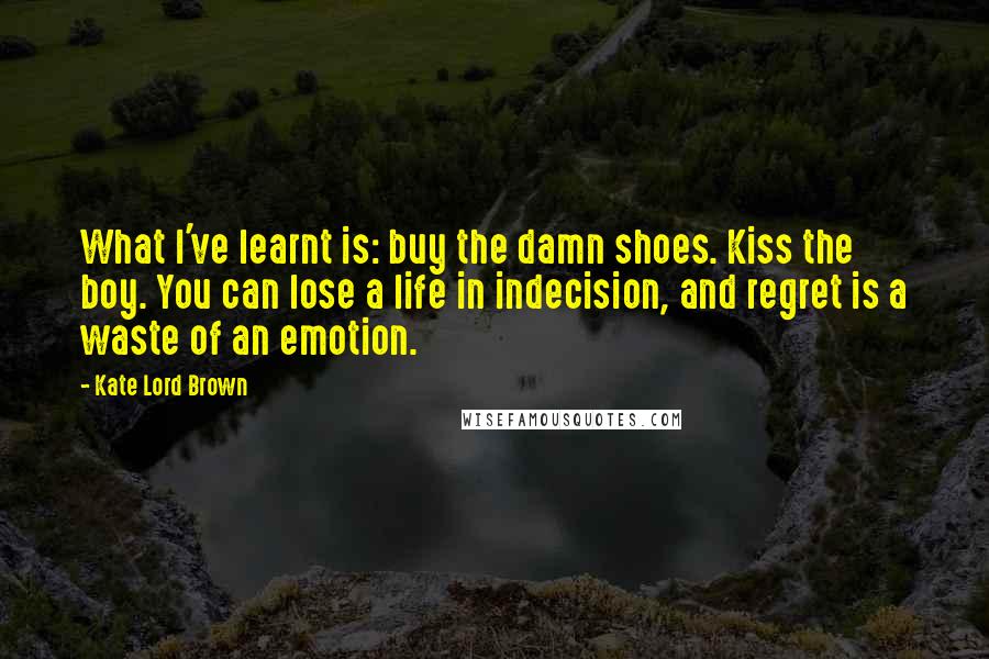 Kate Lord Brown Quotes: What I've learnt is: buy the damn shoes. Kiss the boy. You can lose a life in indecision, and regret is a waste of an emotion.