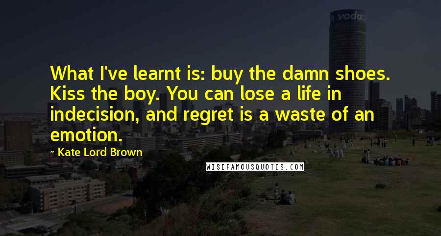 Kate Lord Brown Quotes: What I've learnt is: buy the damn shoes. Kiss the boy. You can lose a life in indecision, and regret is a waste of an emotion.