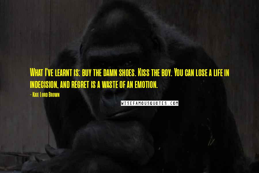 Kate Lord Brown Quotes: What I've learnt is: buy the damn shoes. Kiss the boy. You can lose a life in indecision, and regret is a waste of an emotion.