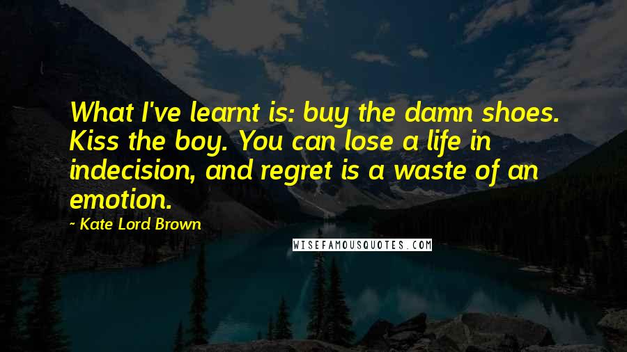 Kate Lord Brown Quotes: What I've learnt is: buy the damn shoes. Kiss the boy. You can lose a life in indecision, and regret is a waste of an emotion.