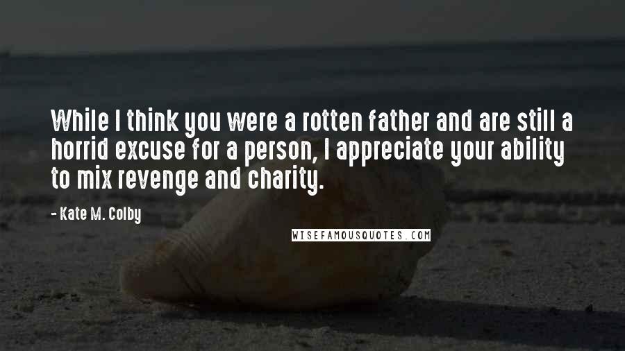 Kate M. Colby Quotes: While I think you were a rotten father and are still a horrid excuse for a person, I appreciate your ability to mix revenge and charity.