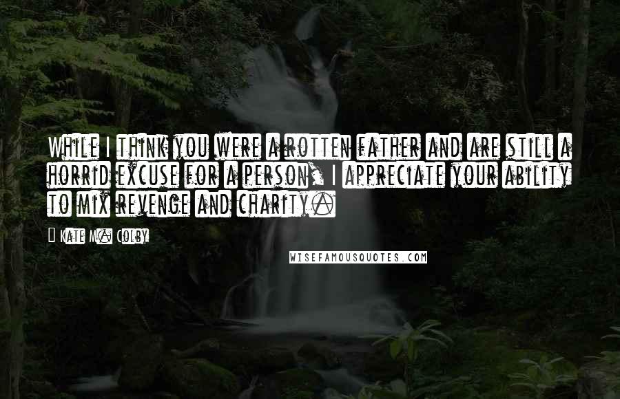 Kate M. Colby Quotes: While I think you were a rotten father and are still a horrid excuse for a person, I appreciate your ability to mix revenge and charity.