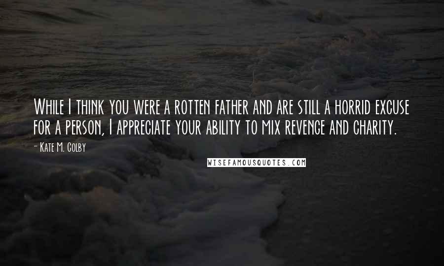 Kate M. Colby Quotes: While I think you were a rotten father and are still a horrid excuse for a person, I appreciate your ability to mix revenge and charity.