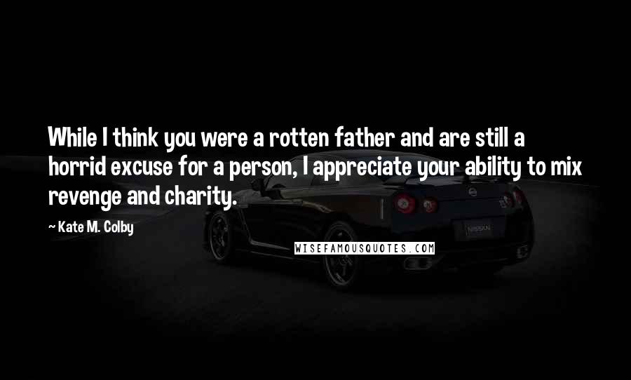 Kate M. Colby Quotes: While I think you were a rotten father and are still a horrid excuse for a person, I appreciate your ability to mix revenge and charity.