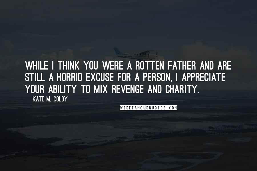 Kate M. Colby Quotes: While I think you were a rotten father and are still a horrid excuse for a person, I appreciate your ability to mix revenge and charity.
