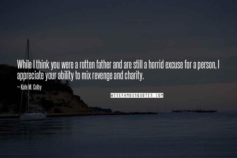 Kate M. Colby Quotes: While I think you were a rotten father and are still a horrid excuse for a person, I appreciate your ability to mix revenge and charity.