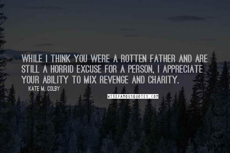 Kate M. Colby Quotes: While I think you were a rotten father and are still a horrid excuse for a person, I appreciate your ability to mix revenge and charity.