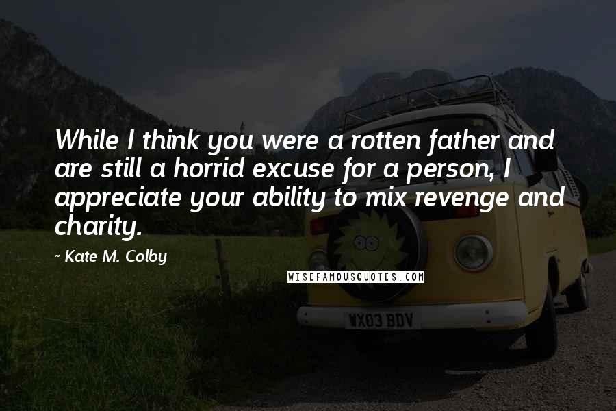 Kate M. Colby Quotes: While I think you were a rotten father and are still a horrid excuse for a person, I appreciate your ability to mix revenge and charity.