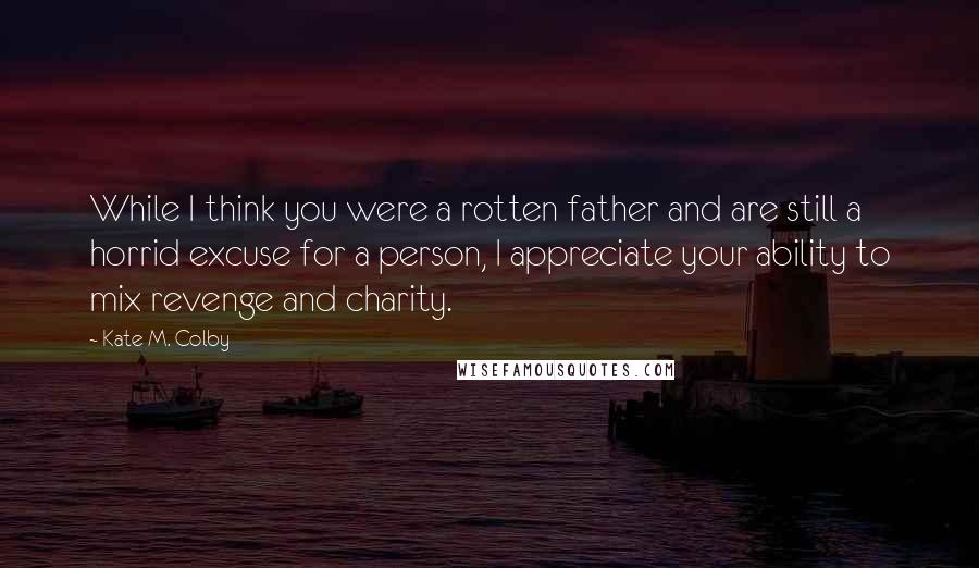Kate M. Colby Quotes: While I think you were a rotten father and are still a horrid excuse for a person, I appreciate your ability to mix revenge and charity.