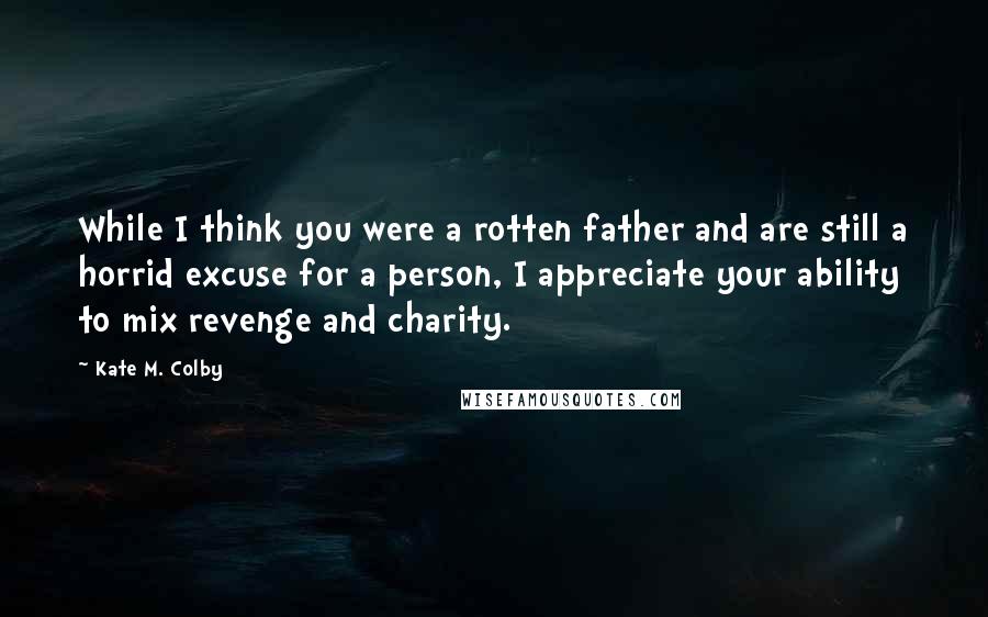 Kate M. Colby Quotes: While I think you were a rotten father and are still a horrid excuse for a person, I appreciate your ability to mix revenge and charity.