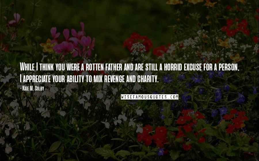 Kate M. Colby Quotes: While I think you were a rotten father and are still a horrid excuse for a person, I appreciate your ability to mix revenge and charity.