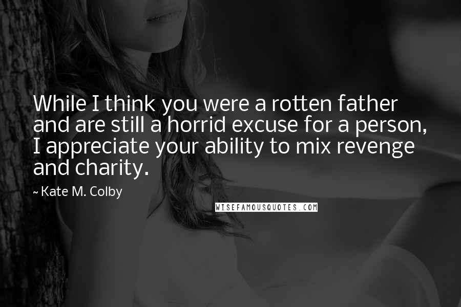 Kate M. Colby Quotes: While I think you were a rotten father and are still a horrid excuse for a person, I appreciate your ability to mix revenge and charity.