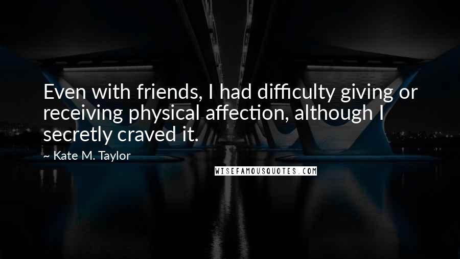 Kate M. Taylor Quotes: Even with friends, I had difficulty giving or receiving physical affection, although I secretly craved it.