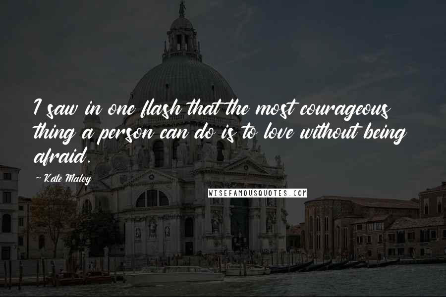 Kate Maloy Quotes: I saw in one flash that the most courageous thing a person can do is to love without being afraid.