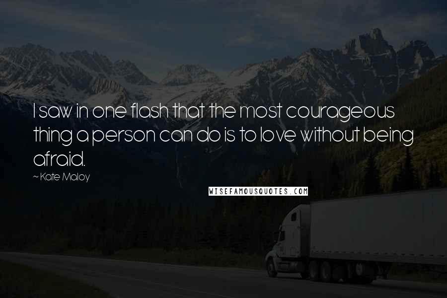 Kate Maloy Quotes: I saw in one flash that the most courageous thing a person can do is to love without being afraid.