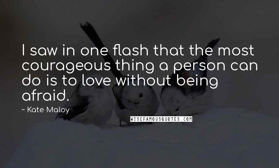 Kate Maloy Quotes: I saw in one flash that the most courageous thing a person can do is to love without being afraid.