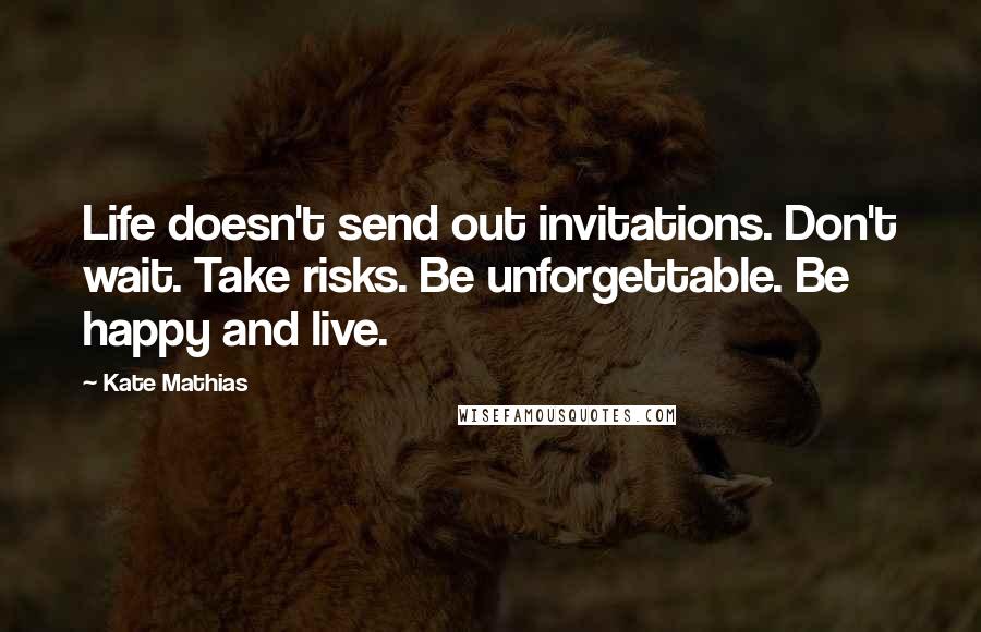 Kate Mathias Quotes: Life doesn't send out invitations. Don't wait. Take risks. Be unforgettable. Be happy and live.