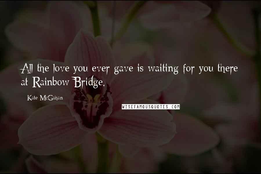 Kate McGahan Quotes: All the love you ever gave is waiting for you there at Rainbow Bridge.