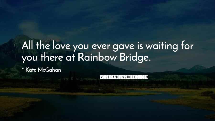 Kate McGahan Quotes: All the love you ever gave is waiting for you there at Rainbow Bridge.