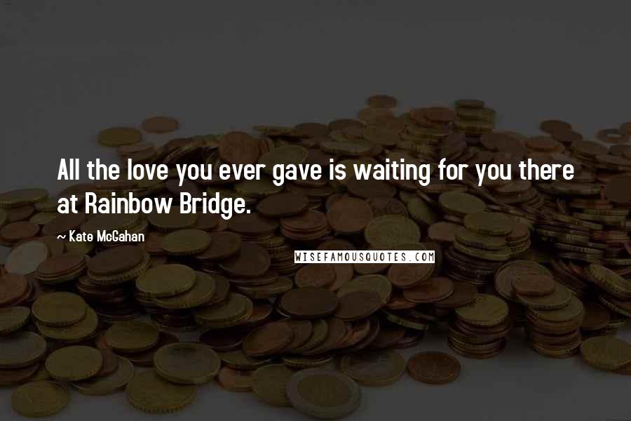 Kate McGahan Quotes: All the love you ever gave is waiting for you there at Rainbow Bridge.