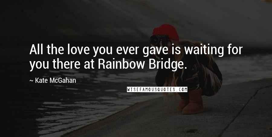 Kate McGahan Quotes: All the love you ever gave is waiting for you there at Rainbow Bridge.