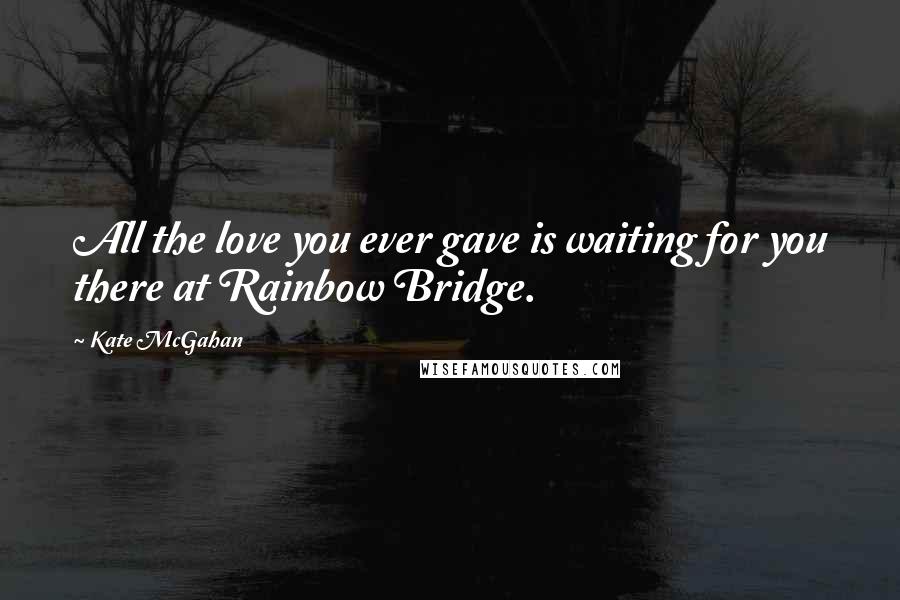 Kate McGahan Quotes: All the love you ever gave is waiting for you there at Rainbow Bridge.