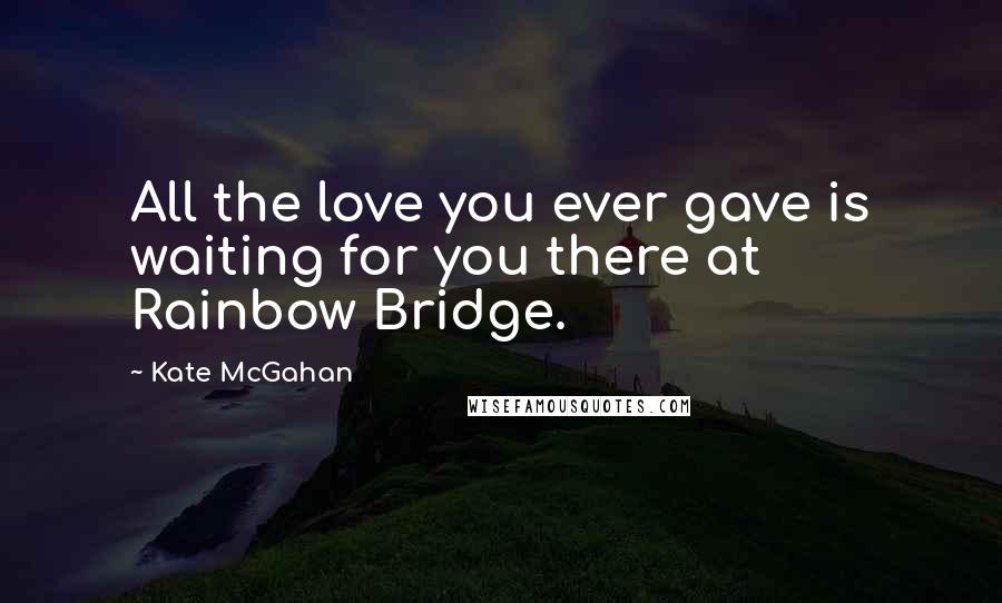 Kate McGahan Quotes: All the love you ever gave is waiting for you there at Rainbow Bridge.