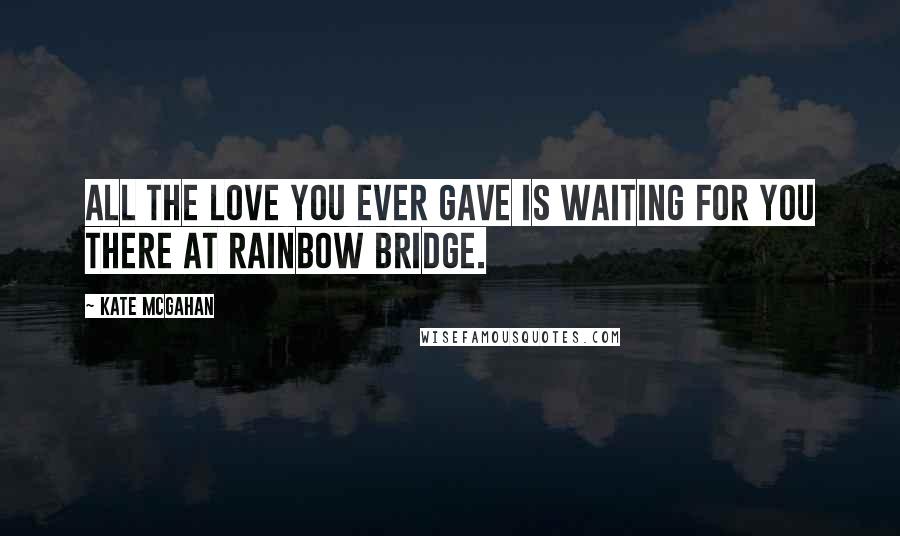 Kate McGahan Quotes: All the love you ever gave is waiting for you there at Rainbow Bridge.