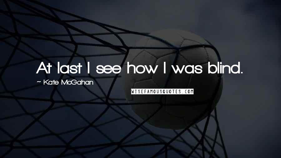 Kate McGahan Quotes: At last I see how I was blind.