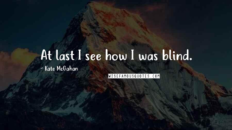 Kate McGahan Quotes: At last I see how I was blind.