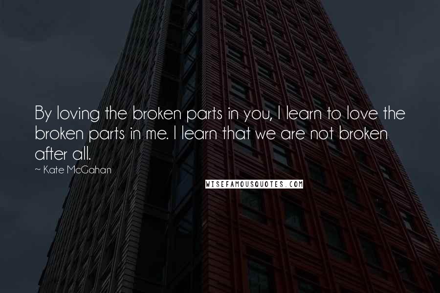 Kate McGahan Quotes: By loving the broken parts in you, I learn to love the broken parts in me. I learn that we are not broken after all.