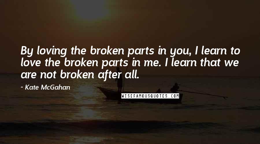 Kate McGahan Quotes: By loving the broken parts in you, I learn to love the broken parts in me. I learn that we are not broken after all.