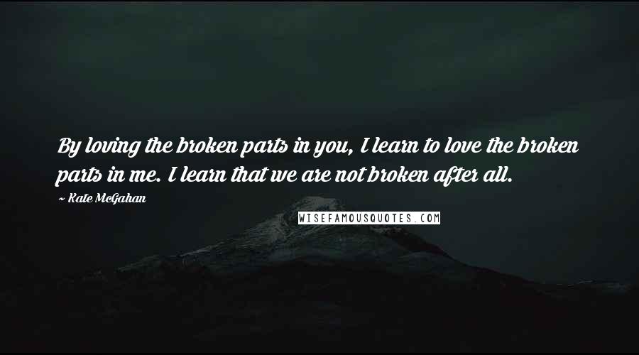 Kate McGahan Quotes: By loving the broken parts in you, I learn to love the broken parts in me. I learn that we are not broken after all.