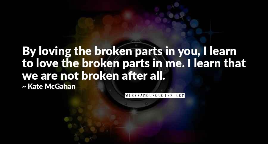 Kate McGahan Quotes: By loving the broken parts in you, I learn to love the broken parts in me. I learn that we are not broken after all.