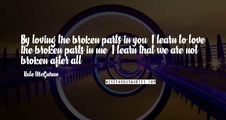 Kate McGahan Quotes: By loving the broken parts in you, I learn to love the broken parts in me. I learn that we are not broken after all.