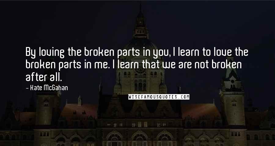 Kate McGahan Quotes: By loving the broken parts in you, I learn to love the broken parts in me. I learn that we are not broken after all.