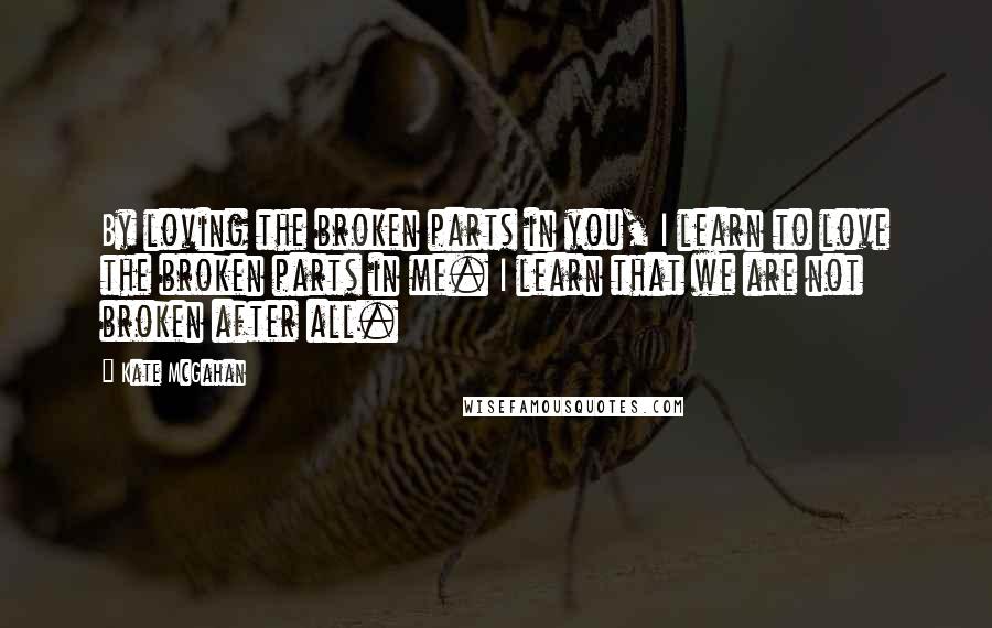 Kate McGahan Quotes: By loving the broken parts in you, I learn to love the broken parts in me. I learn that we are not broken after all.