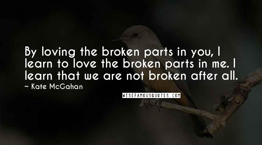 Kate McGahan Quotes: By loving the broken parts in you, I learn to love the broken parts in me. I learn that we are not broken after all.