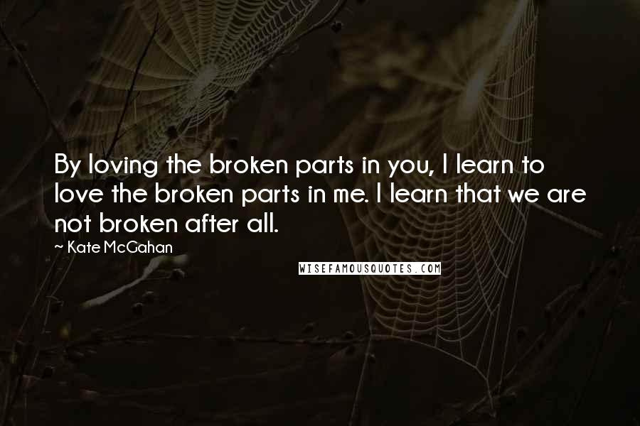 Kate McGahan Quotes: By loving the broken parts in you, I learn to love the broken parts in me. I learn that we are not broken after all.