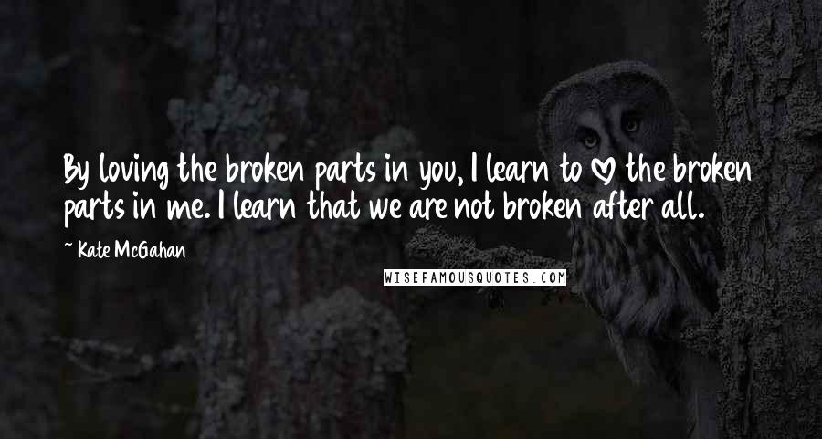 Kate McGahan Quotes: By loving the broken parts in you, I learn to love the broken parts in me. I learn that we are not broken after all.