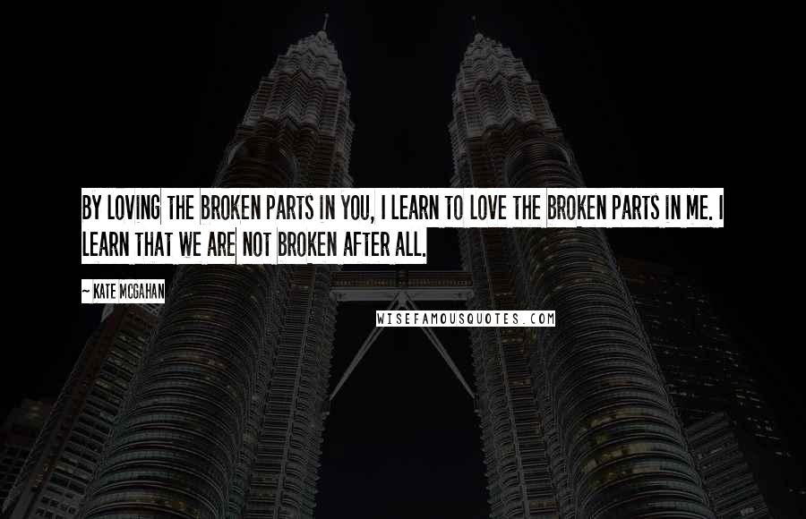 Kate McGahan Quotes: By loving the broken parts in you, I learn to love the broken parts in me. I learn that we are not broken after all.