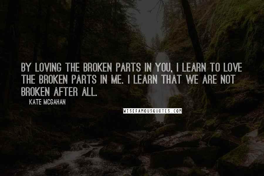 Kate McGahan Quotes: By loving the broken parts in you, I learn to love the broken parts in me. I learn that we are not broken after all.