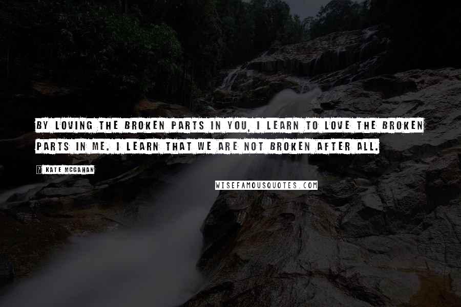 Kate McGahan Quotes: By loving the broken parts in you, I learn to love the broken parts in me. I learn that we are not broken after all.